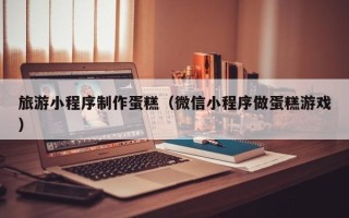 灯塔旅游小程序制作蛋糕（微信小程序做蛋糕游戏）